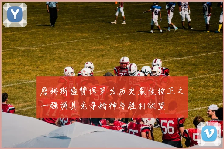 詹姆斯盛赞保罗为历史最佳控卫之一强调其竞争精神与胜利欲望