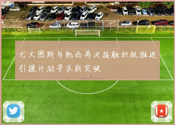 尤文图斯与凯西再次接触积极推进引援计划寻求新突破