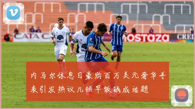 内马尔休息日豪购百万美元奢华手表引发热议几顿早饭钱成话题