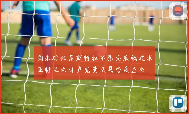 国米对帕莱斯特拉不愿无底线追求亚特兰大对卢克曼交易态度坚决