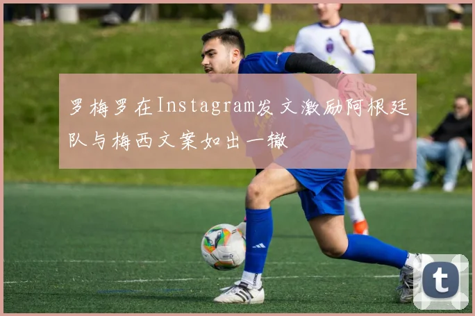 罗梅罗在Instagram发文激励阿根廷队与梅西文案如出一辙