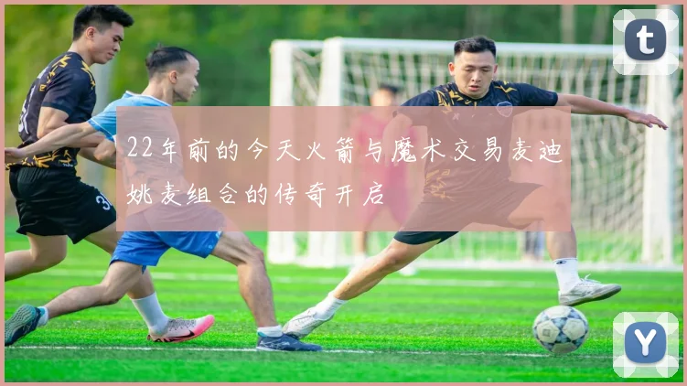 22年前的今天火箭与魔术交易麦迪姚麦组合的传奇开启