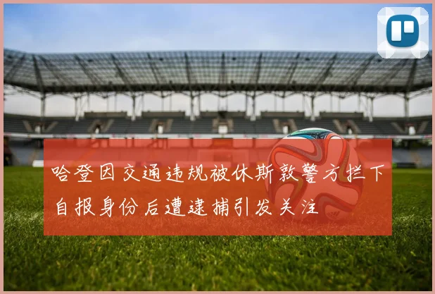 哈登因交通违规被休斯敦警方拦下自报身份后遭逮捕引发关注