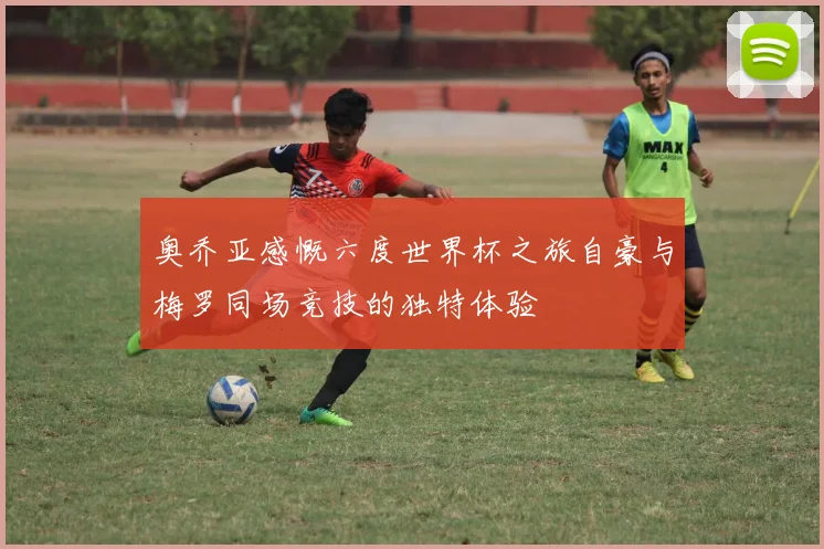奥乔亚感慨六度世界杯之旅自豪与梅罗同场竞技的独特体验