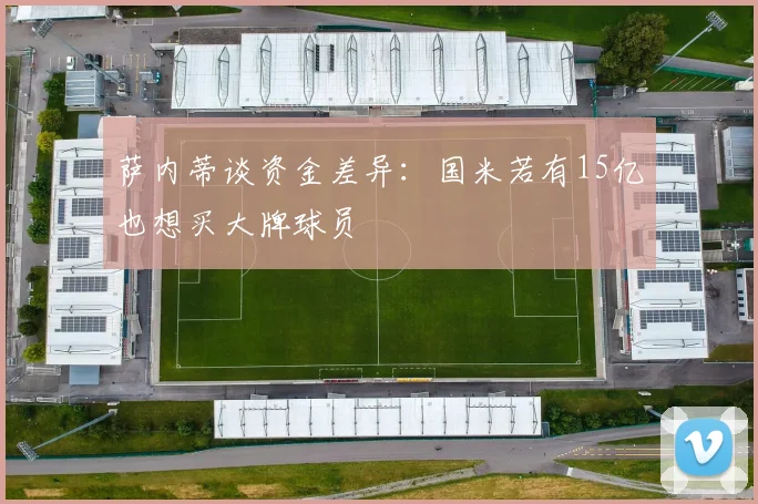 萨内蒂谈资金差异：国米若有15亿也想买大牌球员