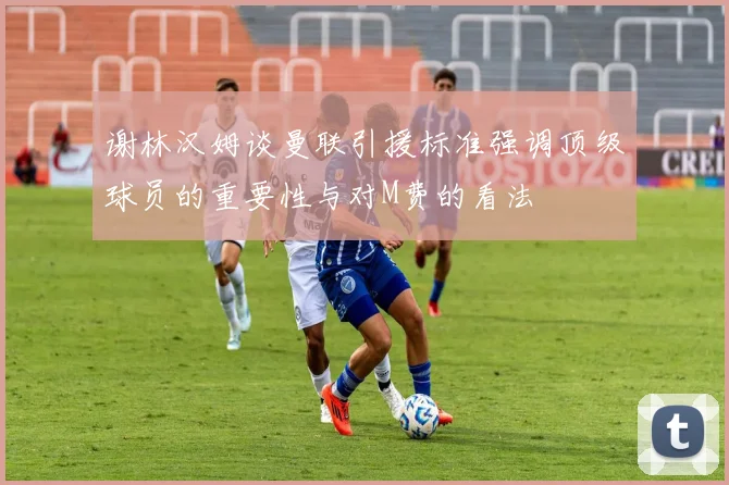 谢林汉姆谈曼联引援标准强调顶级球员的重要性与对M费的看法