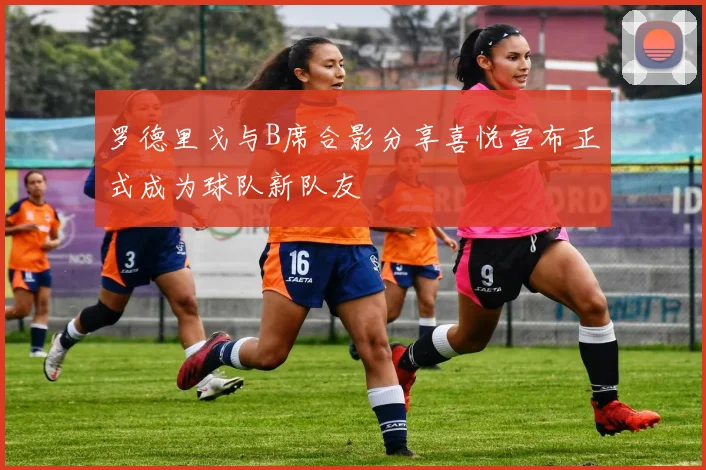 罗德里戈与B席合影分享喜悦宣布正式成为球队新队友