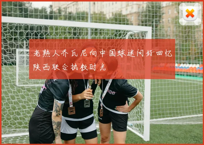 老熟人乔瓦尼向中国球迷问好回忆陕西联合执教时光
