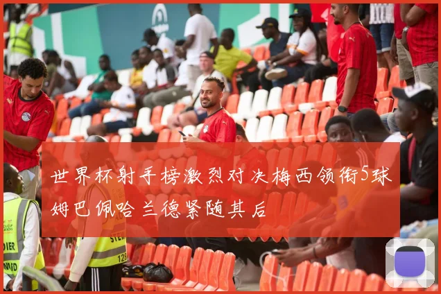 世界杯射手榜激烈对决梅西领衔5球姆巴佩哈兰德紧随其后