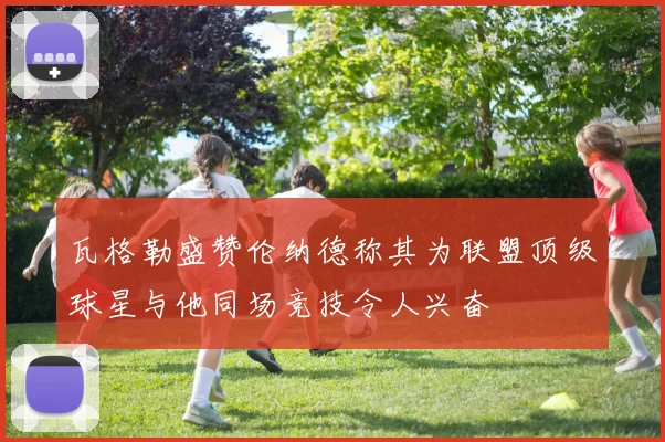 瓦格勒盛赞伦纳德称其为联盟顶级球星与他同场竞技令人兴奋